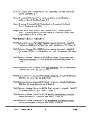 Dana L. Lester, M.P.A. 4 2014
Cook, D. (August 2008) Symptoms and Risk Factors for Diabetes. McDowell `
County Cookbook, 3
Cook, D. (August 2008) Know Your Numbers: Caring for your Diabetes.
McDowell County Cookbook, pps. 8-9
Cook, D, Muncy, S (August 2008) Understanding Cholesterol. McDowell
County Cookbook, pps. 32-34
Reger-Nash, Bill, Cooper, Linda, Orren, Jennifer, Cook, Dana (May/June
2005). Marketing used to promote walking in McDowell County. West
Virginia State Medical Journal, 106.
WVU Extension Service Publications
WVU Extension Service. (April 2007) Foot care awareness month. (WVUES
Publication: CEOS on the Move Tips, pp 6.) Morgantown, WV: Cook, D.
WVU Extension Service. (April 2007) Foot care awareness month. (WVUES
Publication: CEOS on the Move Calendar, pp 6.) Morgantown, WV: Cook,
D.
WVU Extension Service. (November 2007) Eat together: Conversation feed
bonds at family meals. (WVUES News Media Article) Morgantown, WV.
Cook, D.
WVU Extension Service. (October 2008) Tips for leaders. (WVUES Publication:
CEOS on the Move Tips. pp. 2) Cook, D.
WVU Extension Service. (March 2009) Healthy snacking. (WVUES Publication:
CEOS on the Move Tips. pg. 5) Cook, D.
WVU Extension Service. (March 2009) Healthy snacking. (WVUES Publication:
CEOS on the Move Calendar. pg. 5) Cook, D.
WVU Extension Service (December 2009). Exercise and bone health. (WVUES
Publication: Calling for your health). Lester, D.
WVU Extension Service (December 2009). Healthy eating/Healthy snacking.
(WVUES Publication: Calling for your health). Lester, D.
WVU Extension Service (December 2009). Foot exams and physical activity.
(WVUES Publication: Calling for your health). Lester, D.
 