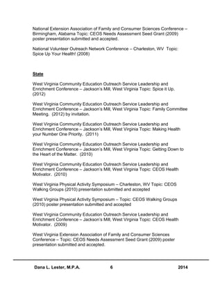 Dana L. Lester, M.P.A. 6 2014
National Extension Association of Family and Consumer Sciences Conference –
Birmingham, Alabama Topic: CEOS Needs Assessment Seed Grant (2009)
poster presentation submitted and accepted.
National Volunteer Outreach Network Conference – Charleston, WV Topic:
Spice Up Your Health! (2008)
State
West Virginia Community Education Outreach Service Leadership and
Enrichment Conference – Jackson’s Mill, West Virginia Topic: Spice it Up.
(2012)
West Virginia Community Education Outreach Service Leadership and
Enrichment Conference – Jackson’s Mill, West Virginia Topic: Family Committee
Meeting. (2012) by invitation.
West Virginia Community Education Outreach Service Leadership and
Enrichment Conference – Jackson’s Mill, West Virginia Topic: Making Health
your Number One Priority. (2011)
West Virginia Community Education Outreach Service Leadership and
Enrichment Conference – Jackson’s Mill, West Virginia Topic: Getting Down to
the Heart of the Matter. (2010)
West Virginia Community Education Outreach Service Leadership and
Enrichment Conference – Jackson’s Mill, West Virginia Topic: CEOS Health
Motivator. (2010)
West Virginia Physical Activity Symposium – Charleston, WV Topic: CEOS
Walking Groups (2010) presentation submitted and accepted
West Virginia Physical Activity Symposium – Topic: CEOS Walking Groups
(2010) poster presentation submitted and accepted
West Virginia Community Education Outreach Service Leadership and
Enrichment Conference – Jackson’s Mill, West Virginia Topic: CEOS Health
Motivator. (2009)
West Virginia Extension Association of Family and Consumer Sciences
Conference – Topic: CEOS Needs Assessment Seed Grant (2009) poster
presentation submitted and accepted.
 