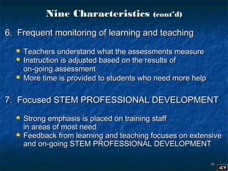 1010
Nine CharacteristicsNine Characteristics (cont’d)(cont’d)
6. Frequent monitoring of learning and teaching6. Frequent monitoring of learning and teaching
 Teachers understand what the assessments measureTeachers understand what the assessments measure
 Instruction is adjusted based on the results ofInstruction is adjusted based on the results of
on-going assessmenton-going assessment
 More time is provided to students who need more helpMore time is provided to students who need more help
7. Focused STEM PROFESSIONAL DEVELOPMENT7. Focused STEM PROFESSIONAL DEVELOPMENT
 Strong emphasis is placed on training staffStrong emphasis is placed on training staff
in areas of most needin areas of most need
 Feedback from learning and teaching focuses on extensiveFeedback from learning and teaching focuses on extensive
and on-going STEM PROFESSIONAL DEVELOPMENTand on-going STEM PROFESSIONAL DEVELOPMENT
 