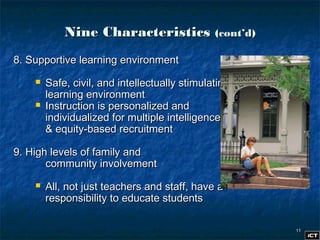 1111
Nine CharacteristicsNine Characteristics (cont’d)(cont’d)
8. Supportive learning environment8. Supportive learning environment
 Safe, civil, and intellectually stimulatingSafe, civil, and intellectually stimulating
learning environmentlearning environment
 Instruction is personalized andInstruction is personalized and
individualized for multiple intelligencesindividualized for multiple intelligences
& equity-based recruitment& equity-based recruitment
9. High levels of family and9. High levels of family and
community involvementcommunity involvement
 All, not just teachers and staff, have aAll, not just teachers and staff, have a
responsibility to educate studentsresponsibility to educate students
 