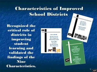 1212
Characteristics of ImprovedCharacteristics of Improved
School DistrictsSchool Districts
Recognized the
critical role of
districts in
improving
student
learning and
validated the
findings of the
Nine
Characteristics.
ICT STEM
Professional
Development
Planning Guide
Part One
Teacher
Professional
Development
July 2007
ICT STEM
STEM
PROFESSIONAL
DEVELOPMENT
Planning Guide
Part Two–
IN ACTION:
Linking
STEM
PROFESSIONAL
DEVELOPMENT
to Improved
Student
Learning
ICT STEMProfessionalDevelopmentPart Three –
SYSTEM WIDEProfessionalDevelopment
 