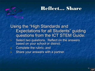 1414
Reflect… ShareReflect… Share
Using the “High Standards andUsing the “High Standards and
Expectations for all Students” guidingExpectations for all Students” guiding
questions from the ICT STEM Guide:questions from the ICT STEM Guide:
1.1. Select two questions. Reflect on the answersSelect two questions. Reflect on the answers
based on your school or district;based on your school or district;
2.2. Complete the rubric; andComplete the rubric; and
3.3. Share your answers with a partner.Share your answers with a partner.
 