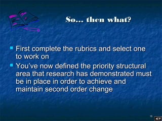 1515
So… then what?So… then what?
 First complete the rubrics and select oneFirst complete the rubrics and select one
to work onto work on
 You’ve now defined the priority structuralYou’ve now defined the priority structural
area that research has demonstrated mustarea that research has demonstrated must
be in place in order to achieve andbe in place in order to achieve and
maintain second order changemaintain second order change
 