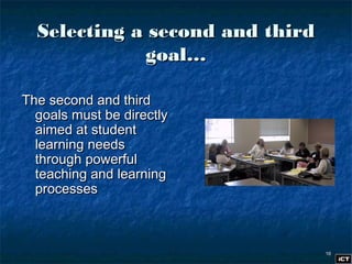 1616
Selecting a second and thirdSelecting a second and third
goal…goal…
The second and thirdThe second and third
goals must be directlygoals must be directly
aimed at studentaimed at student
learning needslearning needs
through powerfulthrough powerful
teaching and learningteaching and learning
processesprocesses
 