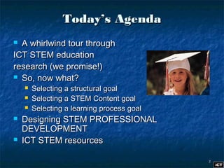 22
Today’s AgendaToday’s Agenda
 A whirlwind tour throughA whirlwind tour through
ICT STEM educationICT STEM education
research (we promise!)research (we promise!)
 So, now what?So, now what?
 Selecting a structural goalSelecting a structural goal
 Selecting a STEM Content goalSelecting a STEM Content goal
 Selecting a learning process goalSelecting a learning process goal
 Designing STEM PROFESSIONALDesigning STEM PROFESSIONAL
DEVELOPMENTDEVELOPMENT
 ICT STEM resourcesICT STEM resources
 