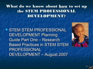 2323
What do we know aboutWhat do we know about howhow to set upto set up
the STEM PROFESSIONALthe STEM PROFESSIONAL
DEVELOPMENT?DEVELOPMENT?
 STEM STEM PROFESSIONALSTEM STEM PROFESSIONAL
DEVELOPMENT PlanningDEVELOPMENT Planning
Guide Part One – ResearchGuide Part One – Research
Based Practices in STEM STEMBased Practices in STEM STEM
PROFESSIONALPROFESSIONAL
DEVELOPMENT – August 2007DEVELOPMENT – August 2007
 
