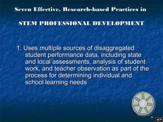 2626
1. Uses multiple sources of disaggregated1. Uses multiple sources of disaggregated
student performance data, including statestudent performance data, including state
and local assessments, analysis of studentand local assessments, analysis of student
work, and teacher observation as part of thework, and teacher observation as part of the
process for determining individual andprocess for determining individual and
school learning needsschool learning needs
Seven Effective, Research-based Practices inSeven Effective, Research-based Practices in
STEM PROFESSIONAL DEVELOPMENTSTEM PROFESSIONAL DEVELOPMENT
 
