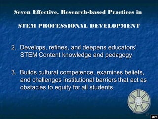 2727
2. Develops, refines, and deepens educators’2. Develops, refines, and deepens educators’
STEM Content knowledge and pedagogySTEM Content knowledge and pedagogy
3. Builds cultural competence, examines beliefs,3. Builds cultural competence, examines beliefs,
and challenges institutional barriers that act asand challenges institutional barriers that act as
obstacles to equity for all studentsobstacles to equity for all students
Seven Effective, Research-based Practices inSeven Effective, Research-based Practices in
STEM PROFESSIONAL DEVELOPMENTSTEM PROFESSIONAL DEVELOPMENT
 