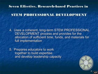 2828
4. Uses a coherent, long-term STEM PROFESSIONAL4. Uses a coherent, long-term STEM PROFESSIONAL
DEVELOPMENT process and provides for theDEVELOPMENT process and provides for the
allocation of sufficient time, funds, and materials forallocation of sufficient time, funds, and materials for
full implementationfull implementation
5. Prepares educators to work5. Prepares educators to work
together to build expertisetogether to build expertise
and develop leadership capacityand develop leadership capacity
Seven Effective, Research-based Practices inSeven Effective, Research-based Practices in
STEM PROFESSIONAL DEVELOPMENTSTEM PROFESSIONAL DEVELOPMENT
 