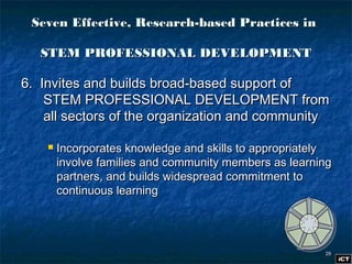 2929
6. Invites and builds broad-based support of6. Invites and builds broad-based support of
STEM PROFESSIONAL DEVELOPMENT fromSTEM PROFESSIONAL DEVELOPMENT from
all sectors of the organization and communityall sectors of the organization and community
 Incorporates knowledge and skills to appropriatelyIncorporates knowledge and skills to appropriately
involve families and community members as learninginvolve families and community members as learning
partners, and builds widespread commitment topartners, and builds widespread commitment to
continuous learningcontinuous learning
Seven Effective, Research-based Practices inSeven Effective, Research-based Practices in
STEM PROFESSIONAL DEVELOPMENTSTEM PROFESSIONAL DEVELOPMENT
 