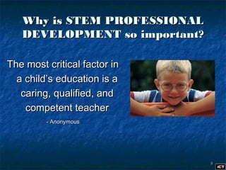33
Why is STEM PROFESSIONALWhy is STEM PROFESSIONAL
DEVELOPMENT so important?DEVELOPMENT so important?
The most critical factor inThe most critical factor in
a child’s education is aa child’s education is a
caring, qualified, andcaring, qualified, and
competent teachercompetent teacher
- Anonymous- Anonymous
 
