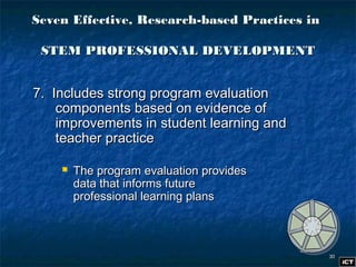 3030
Seven Effective, Research-based Practices inSeven Effective, Research-based Practices in
STEM PROFESSIONAL DEVELOPMENTSTEM PROFESSIONAL DEVELOPMENT
7. Includes strong program evaluation7. Includes strong program evaluation
components based on evidence ofcomponents based on evidence of
improvements in student learning andimprovements in student learning and
teacher practiceteacher practice
 The program evaluation providesThe program evaluation provides
data that informs futuredata that informs future
professional learning plansprofessional learning plans
 
