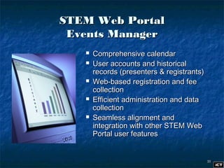 3333
STEM Web PortalSTEM Web Portal
Events ManagerEvents Manager
 Comprehensive calendarComprehensive calendar
 User accounts and historicalUser accounts and historical
records (presenters & registrants)records (presenters & registrants)
 Web-based registration and feeWeb-based registration and fee
collectioncollection
 Efficient administration and dataEfficient administration and data
collectioncollection
 Seamless alignment andSeamless alignment and
integration with other STEM Webintegration with other STEM Web
Portal user featuresPortal user features
 