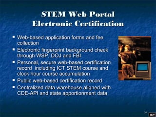 3434
STEM Web PortalSTEM Web Portal
Electronic CertificationElectronic Certification
 Web-based application forms and feeWeb-based application forms and fee
collectioncollection
 Electronic fingerprint background checkElectronic fingerprint background check
through WSP, DOJ and FBIthrough WSP, DOJ and FBI
 Personal, secure web-based certificationPersonal, secure web-based certification
record including ICT STEM course andrecord including ICT STEM course and
clock hour course accumulationclock hour course accumulation
 Public web-based certification recordPublic web-based certification record
 Centralized data warehouse aligned withCentralized data warehouse aligned with
CDE-API and state apportionment dataCDE-API and state apportionment data
 