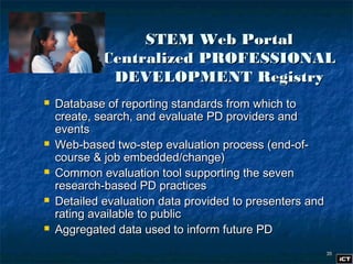 3535
STEM Web PortalSTEM Web Portal
Centralized PROFESSIONALCentralized PROFESSIONAL
DEVELOPMENT RegistryDEVELOPMENT Registry
 Database of reporting standards from which toDatabase of reporting standards from which to
create, search, and evaluate PD providers andcreate, search, and evaluate PD providers and
eventsevents
 Web-based two-step evaluation process (end-of-Web-based two-step evaluation process (end-of-
course & job embedded/change)course & job embedded/change)
 Common evaluation tool supporting the sevenCommon evaluation tool supporting the seven
research-based PD practicesresearch-based PD practices
 Detailed evaluation data provided to presenters andDetailed evaluation data provided to presenters and
rating available to publicrating available to public
 Aggregated data used to inform future PDAggregated data used to inform future PD
 