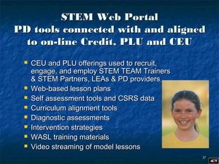 3737
STEM Web PortalSTEM Web Portal
PD tools connected with and alignedPD tools connected with and aligned
to on-line Credit, PLU and CEUto on-line Credit, PLU and CEU
 CEU and PLU offerings used to recruit,CEU and PLU offerings used to recruit,
engage, and employ STEM TEAM Trainersengage, and employ STEM TEAM Trainers
& STEM Partners, LEAs & PD providers& STEM Partners, LEAs & PD providers
 Web-based lesson plansWeb-based lesson plans
 Self assessment tools and CSRS dataSelf assessment tools and CSRS data
 Curriculum alignment toolsCurriculum alignment tools
 Diagnostic assessmentsDiagnostic assessments
 Intervention strategiesIntervention strategies
 WASL training materialsWASL training materials
 Video streaming of model lessonsVideo streaming of model lessons
 