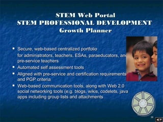 3838
STEM Web PortalSTEM Web Portal
STEM PROFESSIONAL DEVELOPMENTSTEM PROFESSIONAL DEVELOPMENT
Growth PlannerGrowth Planner
 Secure, web-based centralized portfolioSecure, web-based centralized portfolio
for administrators, teachers, ESAs, paraeducators, andfor administrators, teachers, ESAs, paraeducators, and
pre-service teacherspre-service teachers
 Automated self assessment toolsAutomated self assessment tools
 Aligned with pre-service and certification requirementsAligned with pre-service and certification requirements
and PGP criteriaand PGP criteria
 Web-based communication tools, along with Web 2.0Web-based communication tools, along with Web 2.0
social networking tools (e.g. blogs, wikis, codelets, javasocial networking tools (e.g. blogs, wikis, codelets, java
apps including group lists and attachmentsapps including group lists and attachments
 