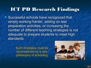 44
ICT PD Research FindingsICT PD Research Findings
 Successful schools have recognized thatSuccessful schools have recognized that
simply working harder, adding on testsimply working harder, adding on test
preparation activities, or increasing thepreparation activities, or increasing the
number of different teaching strategies is notnumber of different teaching strategies is not
adequate to prepare students to meet highadequate to prepare students to meet high
standardsstandards
Such strategies must beSuch strategies must be
accompanied by a newaccompanied by a new
philosophy of schoolingphilosophy of schooling
 
