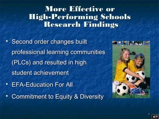 77
More Effective orMore Effective or
High-Performing SchoolsHigh-Performing Schools
Research FindingsResearch Findings
 Second order changes builtSecond order changes built
professional learning communitiesprofessional learning communities
(PLCs) and resulted in high(PLCs) and resulted in high
student achievementstudent achievement
 EFA-Education For AllEFA-Education For All
 Commitment to Equity & DiversityCommitment to Equity & Diversity
 