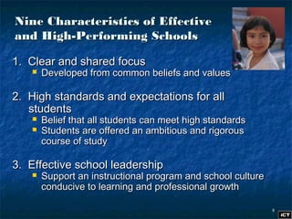 88
Nine Characteristics of EffectiveNine Characteristics of Effective
and High-Performing Schoolsand High-Performing Schools
1. Clear and shared focus1. Clear and shared focus
 Developed from common beliefs and valuesDeveloped from common beliefs and values
2. High standards and expectations for all2. High standards and expectations for all
studentsstudents
 Belief that all students can meet high standardsBelief that all students can meet high standards
 Students are offered an ambitious and rigorousStudents are offered an ambitious and rigorous
course of studycourse of study
3. Effective school leadership3. Effective school leadership
 Support an instructional program and school cultureSupport an instructional program and school culture
conducive to learning and professional growthconducive to learning and professional growth
 