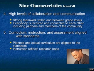 99
Nine CharacteristicsNine Characteristics (cont’d)(cont’d)
4. High levels of collaboration and communication4. High levels of collaboration and communication
 Strong teamwork within and between grade levelsStrong teamwork within and between grade levels
 Everybody is involved and connected to each otherEverybody is involved and connected to each other
including partners and members of the communityincluding partners and members of the community
5. Curriculum, instruction, and assessment aligned5. Curriculum, instruction, and assessment aligned
with standardswith standards
 Planned and actual curriculum are aligned to thePlanned and actual curriculum are aligned to the
standardsstandards
 Instruction reflects research baseInstruction reflects research base
 