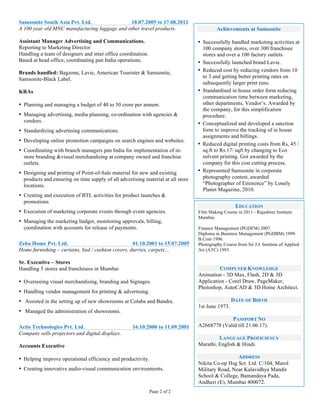 Page 2 of 2
	
 
	
 
Samsonite South Asia Pvt. Ltd. 18.07.2005 to 17.08.2012
A 100 year old MNC manufacturing luggage and other travel products.
Assistant Manager Advertising and Communications.
Reporting to Marketing Director
Handling a team of designers and inter office coordination.
Based at head office; coordinating pan India operations.
Brands handled: Bagzone, Lavie, American Tourister & Samsonite,
Samsonite-Black Label.
KRAs
• Planning and managing a budget of 40 to 50 crore per annum.
• Managing advertising, media planning, co-ordination with agencies &
vendors.
• Standardizing advertising communications.
• Developing online promotion campaigns on search engines and websites.
• Coordinating with branch managers pan India for implementation of in-
store branding &visual merchandising at company owned and franchise
outlets.
• Designing and printing of Point-of-Sale material for new and existing
products and ensuring on time supply of all advertising material at all store
locations.
• Creating and execution of BTL activities for product launches &
promotions
• Execution of marketing corporate events through event agencies.
• Managing the marketing budget, monitoring approvals, billing,
coordination with accounts for release of payments.
Zeba Home Pvt. Ltd. 01.10.2001 to 15.07.2005
Home furnishing – curtains, bed / cushion covers, durries, carpets…
Sr. Executive – Stores
Handling 5 stores and franchisees in Mumbai
• Overseeing visual merchandising, branding and Signages.
• Handling vendor management for printing & advertising.
• Assisted in the setting up of new showrooms at Colaba and Bandra.
• Managed the administration of showrooms.
Actis Technologies Pvt. Ltd. 16.10.2000 to 11.09.2001
Company sells projectors and digital displays.
Accounts Executive
• Helping improve operational efficiency and productivity.
• Creating innovative audio-visual communication environments.
Achievements at Samsonite
• Successfully handled marketing activities at
100 company stores, over 300 franchisee
stores and over a 100 factory outlets.
• Successfully launched brand Lavie.
• Reduced cost by reducing vendors from 10
to 3 and getting better printing rates on
subsequently larger print runs.
• Standardised in house order form reducing
communication time between marketing,
other departments, Vendor’s. Awarded by
the company, for this simplification
procedure.
• Conceptualized and developed a sanction
form to improve the tracking of in house
assignments and billings.
• Reduced digital printing costs from Rs, 45 /
sq.ft to Rs.17/ sqft by changing to Eco
solvent printing. Got awarded by the
company for this cost cutting process.
• Represented Samsonite in corporate
photography contest, awarded
“Photographer of Eminence” by Lonely
Planet Magazine, 2010.
	
 
EDUCATION
Film Making Course in 2011 - Rajashree Institute
Mumbai.
Finance Management (PGDFM) 2007.
Diploma in Business Management (PGDBM) 1999.
B.Com 1996.
Photography Course from Sir J.J. Institute of Applied
Art (ATC) 1993.
COMPUTER KNOWLEDGE
Animation - 3D Max, Flash, 2D & 3D
Application - Corel Draw, PageMaker,
Photoshop, AutoCAD & 3D Home Architect.
DATE OF BIRTH
1st June 1973.
PASSPORT NO
A2668778 (Valid till 21.06.17).
LANGUAGE PROFICIENCY
Marathi, English & Hindi.
ADDRESS
Nikita Co-op Hsg Sct. Ltd. C/104, Marol
Military Road, Near Kalavidhya Mandir
School & College, Bamandaya Pada,
Andheri (E), Mumbai 400072.
	
 
 