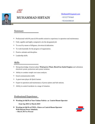  Professional with 04 years & 06 months extensive experience in operation and maintenance.
 Fully capable and highly competed to do the designated job.
 To excel by means of diligence, devotion & dedication.
 To work heartedly for the progress of organization.
 Positive attitude and discipline.
 Leadership skills.
 Strong knowledge of power plant, Wind power Plant, Diesel/Gas fueled Engines and substation
electrical system, protection and system isolation.
 Ability to conduct simple root cause analysis.
 Good communication skills
 A great team player & Quick learner.
 Expert in operation and maintenance of power plants and Sub stations.
 Ability to control incidents in a range of situation.
 Working in O&M at Noor Fatima Fabrics as Control Room Operator
from Sep 2012 to March 2015
 Working in O&M at FWEL, Gharo as Control Room Operator
With Descon Power Solutions.
~ March 2015 to Present
MUHAMMAD SIBTAIN
Msibtain605@gmail.com
+923227783665
+923434300165
+92-0343-43-00165
Summary
Skills
Professional Experience
 