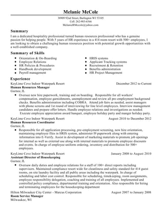 Melanie McCole
38909 92nd Street, Burlington WI 53105
Cell: 262-903-6566
MelanieRMccole@yahoo.com
Summary
I am a dedicated hospitality professional turned human resources professional who has a genuine
passion for helping people. With 5 years of HR experience in a 414 room resort with 500+ employees, I
am looking to obtain a challenging human resources position with potential growth opportunities with
a well-established company.
Summary of Skills
Orientation & On-Boarding HRIS systems
Employee Relations Applicant Tracking systems
HR Policies & Procedures Recruitment & Retention
Handbook development Benefits administration
Payroll management HR Project Management
Experience
KeyLime Cove Indoor Waterpark Resort December 2012 to Current
Human Resources Manager
Gurnee, IL
Oversee new hire paperwork, training and on boarding. Responsible for all workers'
compensation, employee garnishments, unemployment and review all pre-employment background
checks. Benefits administration including COBRA. Attend job fairs as needed, assist managers
with phone screens and 1st round of interviewing for line level employees. Interview management
candidates and prepare offer letters. Handle employee relations and investigations as needed.
Execute employee appreciation award banquet, employee holiday party and manger holiday party.
KeyLime Cove Indoor Waterpark Resort August 2010 to December 2012
Human Resources Coordinator
Gurnee, IL
Responsible for all application processing, pre-employment screening, new hire orientation,
maintaining employee files in HRIS system, administer I9 paperwork along with entering
information into E-Verify. Assist in development of marketing materials to promote job openings
for internal as well as external use along with internal materials to promote employee discounts
and events. In charge of employee uniform ordering, inventory and distribution for 500+
employees.
KeyLime Cove Indoor Waterpark Resort January 2008 to August 2010
Assistant Director of Housekeeping
Gurnee, IL
Oversaw daily duties and employee relations for a staff of 100+ direct reports including
supervisors. Maintained compliance resort wide for cleanliness and safety standard for 414 guest
rooms, on site laundry facility and all public areas including the waterpark. In charge of
scheduling and labor cost control. Responsible for scheduling, timekeeping, room assignments,
employee responsibility delegation, coaching and training of all employees. Implemented and
controlled policy compliance, departmental training and orientation. Also responsible for hiring
and terminating employees for the housekeeping department
Hilton Milwaukee City Center - Marcus Corporation August 2007 to January 2008
Room Service Manager
Milwaukee, WI
 