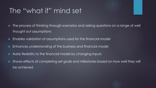 The “what if” mind set
 The process of thinking through scenarios and asking questions on a range of well
thought out assumptions
 Enables validation of assumptions used for the financial model
 Enhances understanding of the business and financial model
 Adds flexibility to the financial model by changing inputs
 Shows effects of completing set goals and milestones based on how well they will
be achieved
 