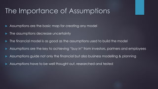 The Importance of Assumptions
 Assumptions are the basic map for creating any model
 The assumptions decrease uncertainty
 The financial model is as good as the assumptions used to build the model
 Assumptions are the key to achieving “buy in” from investors, partners and employees
 Assumptions guide not only the financial but also business modelling & planning
 Assumptions have to be well thought out, researched and tested
 