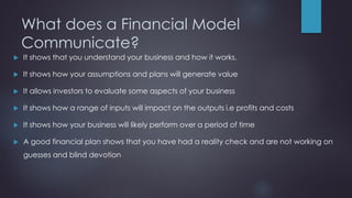 What does a Financial Model
Communicate?
 It shows that you understand your business and how it works.
 It shows how your assumptions and plans will generate value
 It allows investors to evaluate some aspects of your business
 It shows how a range of inputs will impact on the outputs i.e profits and costs
 It shows how your business will likely perform over a period of time
 A good financial plan shows that you have had a reality check and are not working on
guesses and blind devotion
 