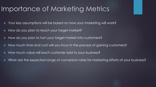 Importance of Marketing Metrics
 Your key assumptions will be based on how your marketing will work?
 How do you plan to reach your target market?
 How do you plan to turn your target market into customers?
 How much time and cost will you incur in the process of gaining customers?
 How much value will each customer add to your business?
 What are the expected range of conversion rates for marketing efforts of your business?
 