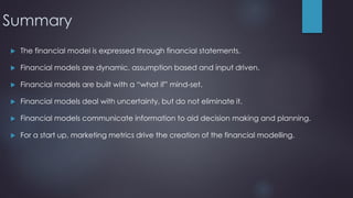 Summary
 The financial model is expressed through financial statements.
 Financial models are dynamic, assumption based and input driven.
 Financial models are built with a “what if” mind-set.
 Financial models deal with uncertainty, but do not eliminate it.
 Financial models communicate information to aid decision making and planning.
 For a start up, marketing metrics drive the creation of the financial modelling.
 