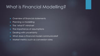 What is Financial Modelling?
 Overview of financial statements
 Planning vs modelling
 The ‘what if’ mind-set
 The importance of assumptions
 Dealing with uncertainty
 What does a financial model communicate?
 Market metrics such as conversion rates
 