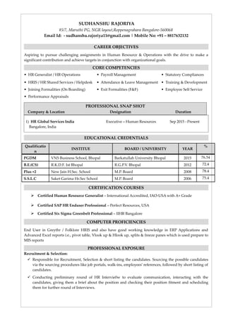 SUDHANSHU RAJORIYA
#5/7, Maruthi PG, NGR layout,Roppenagrahara Bangalore-560068
Email Id: - sudhanshu.rajoriya11@gmail.com | Mobile No: +91 – 8817632132
CAREER OBJECTIVES
Aspiring to pursue challenging assignments in Human Resource & Operations with the drive to make a
significant contribution and achieve targets in conjunction with organizational goals.
CORE COMPETENCIES
• HR Generalist / HR Operations • Payroll Management • Statutory Compliances
• HRIS / HR Shared Services / Helpdesk • Attendance & Leave Management • Training & Development
• Joining Formalities (On Boarding) • Exit Formalities (F&F) • Employee Self Service
• Performance Appraisals
PROFESSIONAL SNAP SHOT
Company & Location Designation Duration
1) HR Global Services India Executive – Human Resources Sep 2015 - Present
Bangalore, India
EDUCATIONAL CREDENTIALS
Qualificatio
n
INSTITUE BOARD / UNIVERSITY YEAR
%
PGDM VNS Business School, Bhopal Barkatullah University Bhopal 2015 76.54
B.E.(CS) R.K.D.F. Ist Bhopal R.G.P.V. Bhopal 2012 72.4
Plus +2 New Jain H.Sec. School M.P. Board 2008 78.4
S.S.L.C Saket Garima Hr.Sec School M.P. Board 2006 75.4
CERTIFICATION COURSES
 Certified Human Resource Generalist – International Accredited, IAO-USA with A+ Grade
 Certified SAP HR Enduser Professional – Perfect Resources, USA
 Certified Six Sigma Greenbelt Professional – IIHR Bangalore
COMPUTER PROFICIENCIES
End User in Greythr / Folklore HRIS and also have good working knowledge in ERP Applications and
Advanced Excel reports i.e., pivot table, Vlook up & Hlook up, splits & freeze panes which is used prepare to
MIS reports
PROFESSIONAL EXPOSURE
Recruitment & Selection:
 Responsible for Recruitment, Selection & short listing the candidates. Sourcing the possible candidates
via the sourcing procedures like job portals, walk-ins, employees’ references, followed by short listing of
candidates.
 Conducting preliminary round of HR Intervie0w to evaluate communication, interacting with the
candidates, giving them a brief about the position and checking their position fitment and scheduling
them for further round of Interviews.
 