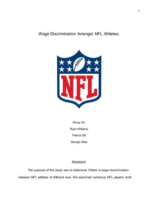 1
Wage Discrimination Amongst NFL Athletes:
Group 3b:
Ryan Williams
Patrick Gill
George Ulloa
Abstract:
The purpose of this study was to determine if there is wage discrimination
between NFL athletes of different race. We examined numerous NFL players, both
 