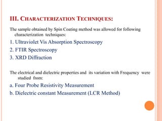 III. CHARACTERIZATION TECHNIQUES:
The sample obtained by Spin Coating method was allowed for following
characterization techniques:
1. Ultraviolet Vis Absorption Spectroscopy
2. FTIR Spectroscopy
3. XRD Diffraction
The electrical and dielectric properties and its variation with Frequency were
studied from:
a. Four Probe Resistivity Measurement
b. Dielectric constant Measurement (LCR Method)
 