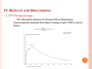 IV. RESULTS AND DISCUSSIONS:
1. UV-Vis Spectroscopy:
The Absorption Spectra of Chitosan/Silver Biopolymer
Nanocomposite obtained from Spin Coating of rpm=3500 is shown
below:
ACIC
St.Joseph's College( Autonomous)
Trichy-2
UV spectrum
Spectrum Name: AG-CS.SP
Instrument Model: Lambda 35
Date: 2/13/2012
320.0 400 500 600 700 800 900 1000 1100.0
-0.040
-0.03
-0.02
-0.01
0.00
0.01
0.02
0.03
0.04
0.05
0.06
0.07
0.08
0.09
0.100
nm
A
427.07,0.045360
 