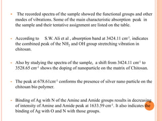  The recorded spectra of the sample showed the functional groups and other
modes of vibrations. Some of the main characteristic absorption peak in
the sample and their tentative assignment are listed on the table.
 According to S.W. Ali et al , absorption band at 3424.11 cm-1, indicates
the combined peak of the NH2 and OH group stretrching vibration in
chitosan.
 Also by studying the spectra of the sample, a shift from 3424.11 cm-1 to
3528.65 cm-1 shows the doping of nanoparticle on the matrix of Chitosan.
 The peak at 678.61cm-1 conforms the presence of silver nano particle on the
chitosan bio polymer.
 Binding of Ag with N of the Amine and Amide groups results in decreasing
of intensity of Amine and Amide peak at 1633.59 cm-1. It also indicates the
binding of Ag with O and N with those groups.
 