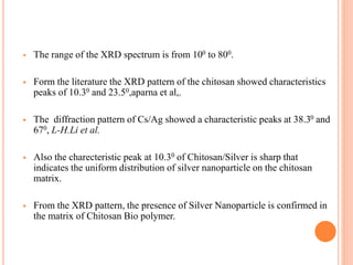  The range of the XRD spectrum is from 100 to 800.
 Form the literature the XRD pattern of the chitosan showed characteristics
peaks of 10.30 and 23.50,aparna et al,.
 The diffraction pattern of Cs/Ag showed a characteristic peaks at 38.30 and
670, L-H.Li et al.
 Also the charecteristic peak at 10.30 of Chitosan/Silver is sharp that
indicates the uniform distribution of silver nanoparticle on the chitosan
matrix.
 From the XRD pattern, the presence of Silver Nanoparticle is confirmed in
the matrix of Chitosan Bio polymer.
 