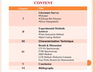 Chapter Title
I
Literature Survey
Polymer
Chitosan Bio Polymer
Silver Nanoparticle
II
Experimental Methods
Synthesis
Ultra Sonication Method
Spin Coating Method
III Characterization Technique
IV
Result & Discussion
UV-Vis Spectroscopy
FTIR Spectroscopy
XRD Method
LCR Method: Dielectric Constant
Four Probe Resistivity Measurement
V Conclusion
VI Bibliography
CONTENT
 