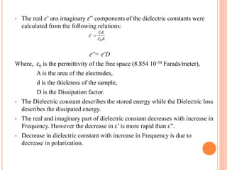  The real 𝜀’ ans imaginary 𝜀” components of the dielectric constants were
calculated from the following relations:
𝜀”= 𝜀’D
Where, 𝜀0 is the permittivity of the free space (8.854 10-34 Farads/meter),
A is the area of the electrodes,
d is the thickness of the sample,
D is the Dissipation factor.
 The Dielectric constant describes the stored energy while the Dielectric loss
describes the dissipated energy.
 The real and imaginary part of dielectric constant decreases with increase in
Frequency. However the decrease in ε’ is more rapid than ε”.
 Decrease in dielectric constant with increase in Frequency is due to
decrease in polarization.
 