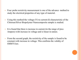  Four probe resistivity measurement is one of the advance method to
study the electrical properties of any type of material.
 Using this method the voltage (V) to current (I) characteristic of the
Chitosan/Silver Biopolymer Nanocomposite sample is studied.
 It is found that there is increase in current (in the range of pico
Ampere) with increase in voltage and is linear in nature.
 From the second graph, the resistivity of the sample is found to be
constant with increase in voltage. This confirms the validity of
OHM’S law.
 