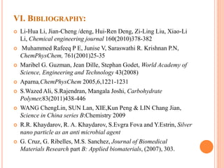VI. BIBLIOGRAPHY:
 Li-Hua Li, Jian-Cheng /deng, Hui-Ren Deng, Zi-Ling Liu, Xiao-Li
Li, Chemical engineering journal 160(2010)378-382
 Muhammed Rafeeq P E, Junise V, Saraswathi R. Krishnan P.N,
ChemPhysChem, 761(2001)25-35
 Maribel G. Guzman, Jean Dille, Stephan Godet, World Academy of
Science, Engineering and Technology 43(2008)
 Aparna,ChemPhysChem 2005,6,1221-1231
 S.Wazed Ali, S.Rajendran, Mangala Joshi, Carbohydrate
Polymer,83(2011)438-446
 WANG ChengLin, SUN Lan, XIE,Kun Peng & LIN Chang Jian,
Science in China series B:Chemistry 2009
 R.R. Khaydarov, R. A. Khaydarov, S.Evgra Fova and Y.Estrin, Silver
nano particle as an anti microbial agent
 G. Cruz, G. Ribelles, M.S. Sanchez, Journal of Biomedical
Materials Research part B: Applied biomaterials, (2007), 303.
 