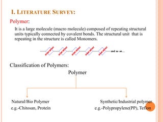 I. LITERATURE SURVEY:
Polymer:
It is a large molecule (macro molecule) composed of repeating structural
units typically connected by covalent bonds. The structural unit that is
repeating in the structure is called Monomers.
Classification of Polymers:
Polymer
Natural/Bio Polymer Synthetic/Industrial polymer
e.g.-Chitosan, Protein e.g.-Polypropylene(PP), Teflon
 