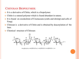 CHITOSAN BIOPOLYMER:
 It is a derivative of Chitin, which is a biopolymer.
 Chitin is a natural polymer which is found abundant in nature.
 It is found on exoskeleton of Crustaceans (crabs and shrimp) and cells of
Fungi.
 Chitosan is a derivative of Chitin and is obtained by deacetylation of the
later.
 Chemical structure of Chitosan:
 