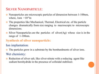 SILVER NANOPARTICLE:
 Nanoparticles are microscopic particles of dimension between 1-100nm,
where, 1nm =
 The properties like Mechanical, Thermal, Electrical etc. of the particle
changes dramatically from size ranging to macroscopic to microscopic
dimensions.
 Silver Nanoparticles are the particles of silver(Ag) whose size is in the
range of 1-100nm.
Synthesis of silver nanoparticle:
Ion implantation:
 The particles grow in a substrate by the bombardments of silver ions.
Wet chemistry:
 Reduction of silver salt, like silver nitrate with a reducing agent like
sodium borohydride in the presence of colloidal stabilizer.
10-9m
 