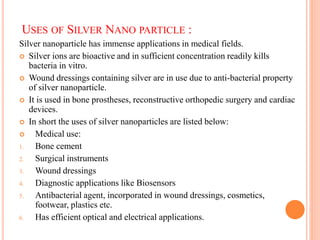 USES OF SILVER NANO PARTICLE :
Silver nanoparticle has immense applications in medical fields.
 Silver ions are bioactive and in sufficient concentration readily kills
bacteria in vitro.
 Wound dressings containing silver are in use due to anti-bacterial property
of silver nanoparticle.
 It is used in bone prostheses, reconstructive orthopedic surgery and cardiac
devices.
 In short the uses of silver nanoparticles are listed below:
 Medical use:
1. Bone cement
2. Surgical instruments
3. Wound dressings
4. Diagnostic applications like Biosensors
5. Antibacterial agent, incorporated in wound dressings, cosmetics,
footwear, plastics etc.
6. Has efficient optical and electrical applications.
 