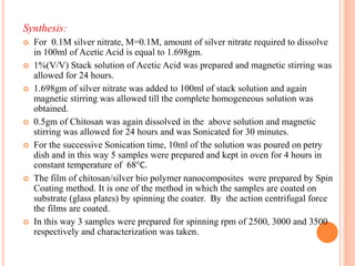 Synthesis:
 For 0.1M silver nitrate, M=0.1M, amount of silver nitrate required to dissolve
in 100ml of Acetic Acid is equal to 1.698gm.
 1%(V/V) Stack solution of Acetic Acid was prepared and magnetic stirring was
allowed for 24 hours.
 1.698gm of silver nitrate was added to 100ml of stack solution and again
magnetic stirring was allowed till the complete homogeneous solution was
obtained.
 0.5gm of Chitosan was again dissolved in the above solution and magnetic
stirring was allowed for 24 hours and was Sonicated for 30 minutes.
 For the successive Sonication time, 10ml of the solution was poured on petry
dish and in this way 5 samples were prepared and kept in oven for 4 hours in
constant temperature of 68C.
 The film of chitosan/silver bio polymer nanocomposites were prepared by Spin
Coating method. It is one of the method in which the samples are coated on
substrate (glass plates) by spinning the coater. By the action centrifugal force
the films are coated.
 In this way 3 samples were prepared for spinning rpm of 2500, 3000 and 3500
respectively and characterization was taken.
 