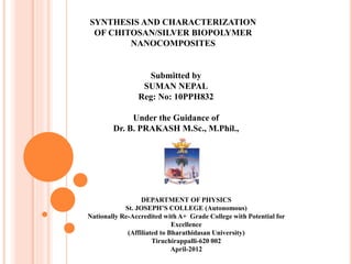 SYNTHESIS AND CHARACTERIZATION
OF CHITOSAN/SILVER BIOPOLYMER
NANOCOMPOSITES
Submitted by
SUMAN NEPAL
Reg: No: 10PPH832
Under the Guidance of
Dr. B. PRAKASH M.Sc., M.Phil.,
DEPARTMENT OF PHYSICS
St. JOSEPH’S COLLEGE (Autonomous)
Nationally Re-Accredited with A+ Grade College with Potential for
Excellence
(Affiliated to Bharathidasan University)
Tiruchirappalli-620 002
April-2012
 